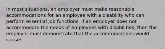 In most situations, an employer must make reasonable accommodations for an employee with a disability who can perform essential job functions. If an employer does not accommodate the needs of employees with disabilities, then the employer must demonstrate that the accommodations would cause: