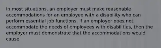 In most situations, an employer must make reasonable accommodations for an employee with a disability who can perform essential job functions. If an employer does not accommodate the needs of employees with disabilities, then the employer must demonstrate that the accommodations would cause