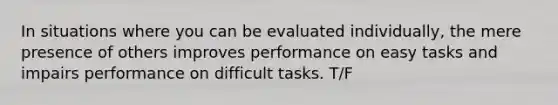 In situations where you can be evaluated individually, the mere presence of others improves performance on easy tasks and impairs performance on difficult tasks. T/F