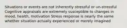 Situations or events are not inherently stressful or un‐stressful Cognitive appraisals are extremely susceptible to changes in mood, health, motivation Stress response is nearly the same whether situation actually experienced or merely imagined