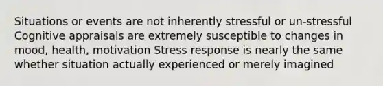 Situations or events are not inherently stressful or un‐stressful Cognitive appraisals are extremely susceptible to changes in mood, health, motivation Stress response is nearly the same whether situation actually experienced or merely imagined