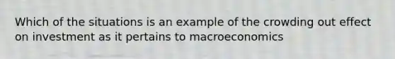 Which of the situations is an example of the crowding out effect on investment as it pertains to macroeconomics