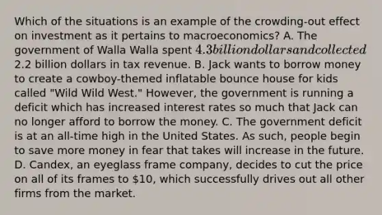 Which of the situations is an example of the crowding-out effect on investment as it pertains to macroeconomics? A. The government of Walla Walla spent 4.3 billion dollars and collected2.2 billion dollars in tax revenue. B. Jack wants to borrow money to create a cowboy-themed inflatable bounce house for kids called "Wild Wild West." However, the government is running a deficit which has increased interest rates so much that Jack can no longer afford to borrow the money. C. The government deficit is at an all-time high in the United States. As such, people begin to save more money in fear that takes will increase in the future. D. Candex, an eyeglass frame company, decides to cut the price on all of its frames to 10, which successfully drives out all other firms from the market.