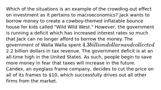 Which of the situations is an example of the crowding-out effect on investment as it pertains to macroeconomics? Jack wants to borrow money to create a cowboy-themed inflatable bounce house for kids called "Wild Wild West." However, the government is running a deficit which has increased interest rates so much that Jack can no longer afford to borrow the money. The government of Walla Walla spent 4.3 billion dollars and collected2.2 billion dollars in tax revenue. The government deficit is at an all-time high in the United States. As such, people begin to save more money in fear that taxes will increase in the future. Candex, an eyeglass frame company, decides to cut the price on all of its frames to 10, which successfully drives out all other firms from the market.