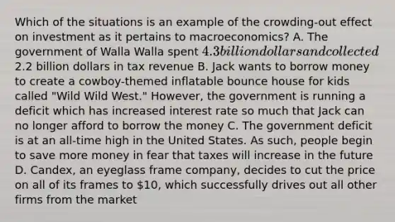 Which of the situations is an example of the crowding-out effect on investment as it pertains to macroeconomics? A. The government of Walla Walla spent 4.3 billion dollars and collected2.2 billion dollars in tax revenue B. Jack wants to borrow money to create a cowboy-themed inflatable bounce house for kids called "Wild Wild West." However, the government is running a deficit which has increased interest rate so much that Jack can no longer afford to borrow the money C. The government deficit is at an all-time high in the United States. As such, people begin to save more money in fear that taxes will increase in the future D. Candex, an eyeglass frame company, decides to cut the price on all of its frames to 10, which successfully drives out all other firms from the market