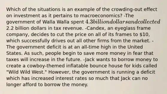 Which of the situations is an example of the crowding-out effect on investment as it pertains to macroeconomics? -The government of Walla Walla spent 4.3 billion dollars and collected2.2 billion dollars in tax revenue. -Candex, an eyeglass frame company, decides to cut the price on all of its frames to 10, which successfully drives out all other firms from the market. -The government deficit is at an all-time high in the United States. As such, people begin to save more money in fear that taxes will increase in the future. -Jack wants to borrow money to create a cowboy-themed inflatable bounce house for kids called "Wild Wild West." However, the government is running a deficit which has increased interest rates so much that Jack can no longer afford to borrow the money.