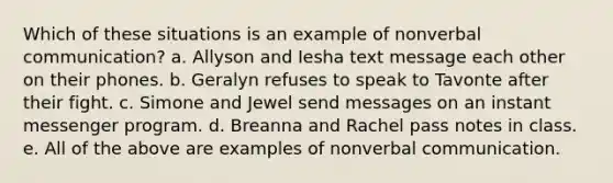 Which of these situations is an example of nonverbal communication? a. Allyson and Iesha text message each other on their phones. b. Geralyn refuses to speak to Tavonte after their fight. c. Simone and Jewel send messages on an instant messenger program. d. Breanna and Rachel pass notes in class. e. All of the above are examples of nonverbal communication.