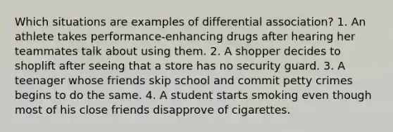 Which situations are examples of differential association? 1. An athlete takes performance-enhancing drugs after hearing her teammates talk about using them. 2. A shopper decides to shoplift after seeing that a store has no security guard. 3. A teenager whose friends skip school and commit petty crimes begins to do the same. 4. A student starts smoking even though most of his close friends disapprove of cigarettes.