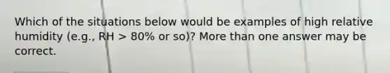 Which of the situations below would be examples of high relative humidity (e.g., RH > 80% or so)? More than one answer may be correct.