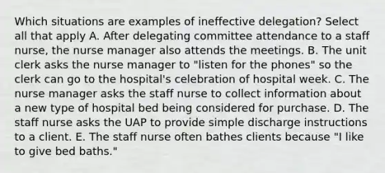 Which situations are examples of ineffective delegation? Select all that apply A. After delegating committee attendance to a staff nurse, the nurse manager also attends the meetings. B. The unit clerk asks the nurse manager to "listen for the phones" so the clerk can go to the hospital's celebration of hospital week. C. The nurse manager asks the staff nurse to collect information about a new type of hospital bed being considered for purchase. D. The staff nurse asks the UAP to provide simple discharge instructions to a client. E. The staff nurse often bathes clients because "I like to give bed baths."