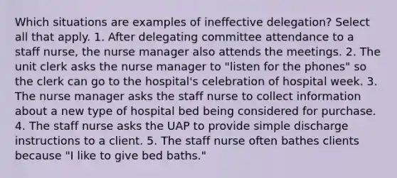 Which situations are examples of ineffective delegation? Select all that apply. 1. After delegating committee attendance to a staff nurse, the nurse manager also attends the meetings. 2. The unit clerk asks the nurse manager to "listen for the phones" so the clerk can go to the hospital's celebration of hospital week. 3. The nurse manager asks the staff nurse to collect information about a new type of hospital bed being considered for purchase. 4. The staff nurse asks the UAP to provide simple discharge instructions to a client. 5. The staff nurse often bathes clients because "I like to give bed baths."