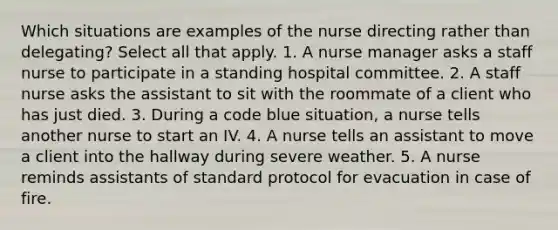 Which situations are examples of the nurse directing rather than delegating? Select all that apply. 1. A nurse manager asks a staff nurse to participate in a standing hospital committee. 2. A staff nurse asks the assistant to sit with the roommate of a client who has just died. 3. During a code blue situation, a nurse tells another nurse to start an IV. 4. A nurse tells an assistant to move a client into the hallway during severe weather. 5. A nurse reminds assistants of standard protocol for evacuation in case of fire.