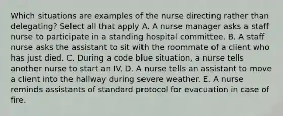 Which situations are examples of the nurse directing rather than delegating? Select all that apply A. A nurse manager asks a staff nurse to participate in a standing hospital committee. B. A staff nurse asks the assistant to sit with the roommate of a client who has just died. C. During a code blue situation, a nurse tells another nurse to start an IV. D. A nurse tells an assistant to move a client into the hallway during severe weather. E. A nurse reminds assistants of standard protocol for evacuation in case of fire.