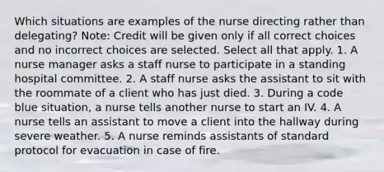 Which situations are examples of the nurse directing rather than delegating? Note: Credit will be given only if all correct choices and no incorrect choices are selected. Select all that apply. 1. A nurse manager asks a staff nurse to participate in a standing hospital committee. 2. A staff nurse asks the assistant to sit with the roommate of a client who has just died. 3. During a code blue situation, a nurse tells another nurse to start an IV. 4. A nurse tells an assistant to move a client into the hallway during severe weather. 5. A nurse reminds assistants of standard protocol for evacuation in case of fire.