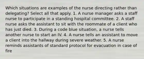 Which situations are examples of the nurse directing rather than delegating? Select all that apply. 1. A nurse manager asks a staff nurse to participate in a standing hospital committee. 2. A staff nurse asks the assistant to sit with the roommate of a client who has just died. 3. During a code blue situation, a nurse tells another nurse to start an IV. 4. A nurse tells an assistant to move a client into the hallway during severe weather. 5. A nurse reminds assistants of standard protocol for evacuation in case of fire