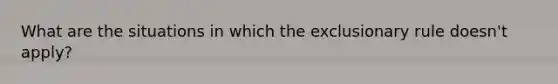 What are the situations in which the exclusionary rule doesn't apply?