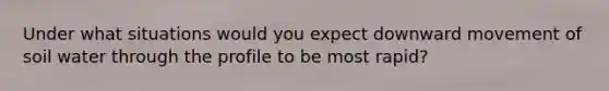 Under what situations would you expect downward movement of soil water through the profile to be most rapid?