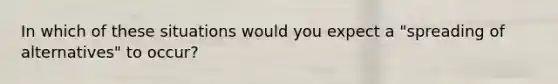 In which of these situations would you expect a "spreading of alternatives" to occur?
