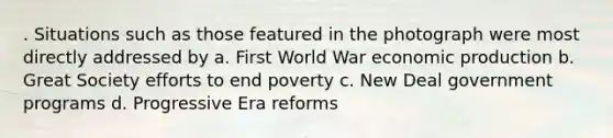 . Situations such as those featured in the photograph were most directly addressed by a. First World War economic production b. Great Society efforts to end poverty c. New Deal government programs d. Progressive Era reforms