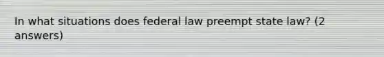 In what situations does federal law preempt state law? (2 answers)