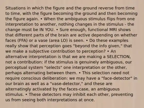 Situations in which the figure and the ground reverse from time to time, with the figure becoming the ground and then becoming the figure again. • When the ambiguous stimulus flips from one interpretation to another, nothing changes in the stimulus - the change must be IN YOU. • Sure enough, functional MRI shows that different parts of the brain are active depending on whether faces (FFA) or a vase (area LO) is seen. • Do these examples really show that perception goes "beyond the info given," that we make a subjective contribution to perception? • An alternative interpretation is that we are making a SELECTION, not a contribution: if the stimulus is genuinely ambiguous, our perceptual system "selects" one interpretation or the other, perhaps alternating between them. • This selection need not require conscious deliberation: we may have a "face-detector" in our brain as well as a "vase-detector," and these are alternatingly activated by the faces-case, an ambiguous stimulus. • These detectors may inhibit each other, preventing us from seeing both interpretations at once.