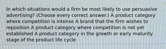 In which situations would a firm be most likely to use persuasive advertising? (Choose every correct answer.) A product category where competition is intense A brand that the firm wishes to reposition A product category where competition is not yet established A product category in the growth or early maturity stage of the product life cycle