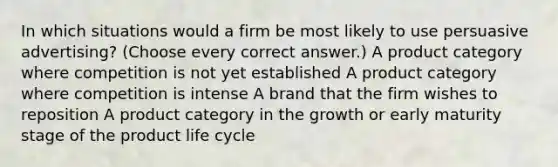 In which situations would a firm be most likely to use persuasive advertising? (Choose every correct answer.) A product category where competition is not yet established A product category where competition is intense A brand that the firm wishes to reposition A product category in the growth or early maturity stage of the product life cycle