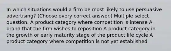 In which situations would a firm be most likely to use persuasive advertising? (Choose every correct answer.) Multiple select question. A product category where competition is intense A brand that the firm wishes to reposition A product category in the growth or early maturity stage of the product life cycle A product category where competition is not yet established