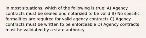 In most situations, which of the following is true: A) Agency contracts must be sealed and notarized to be valid B) No specific formalities are required for valid agency contracts C) Agency contracts must be written to be enforceable D) Agency contracts must be validated by a state authority