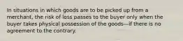 In situations in which goods are to be picked up from a merchant, the risk of loss passes to the buyer only when the buyer takes physical possession of the goods—if there is no agreement to the contrary.