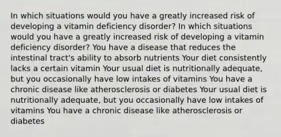 In which situations would you have a greatly increased risk of developing a vitamin deficiency disorder? In which situations would you have a greatly increased risk of developing a vitamin deficiency disorder? You have a disease that reduces the intestinal tract's ability to absorb nutrients Your diet consistently lacks a certain vitamin Your usual diet is nutritionally adequate, but you occasionally have low intakes of vitamins You have a chronic disease like atherosclerosis or diabetes Your usual diet is nutritionally adequate, but you occasionally have low intakes of vitamins You have a chronic disease like atherosclerosis or diabetes