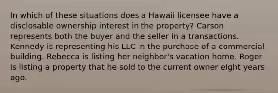 In which of these situations does a Hawaii licensee have a disclosable ownership interest in the property? Carson represents both the buyer and the seller in a transactions. Kennedy is representing his LLC in the purchase of a commercial building. Rebecca is listing her neighbor's vacation home. Roger is listing a property that he sold to the current owner eight years ago.