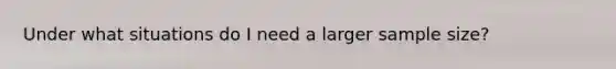 Under what situations do I need a larger sample size?