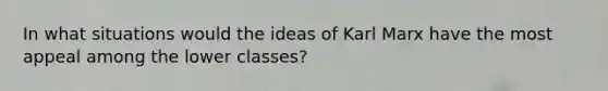 In what situations would the ideas of Karl Marx have the most appeal among the lower classes?