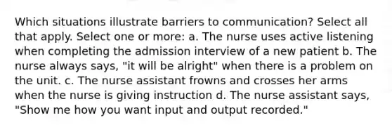 Which situations illustrate barriers to communication? Select all that apply. Select one or more: a. The nurse uses active listening when completing the admission interview of a new patient b. The nurse always says, "it will be alright" when there is a problem on the unit. c. The nurse assistant frowns and crosses her arms when the nurse is giving instruction d. The nurse assistant says, "Show me how you want input and output recorded."