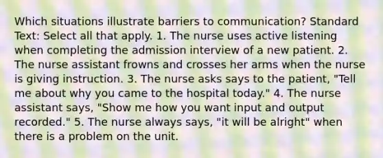 Which situations illustrate barriers to communication? Standard Text: Select all that apply. 1. The nurse uses active listening when completing the admission interview of a new patient. 2. The nurse assistant frowns and crosses her arms when the nurse is giving instruction. 3. The nurse asks says to the patient, "Tell me about why you came to the hospital today." 4. The nurse assistant says, "Show me how you want input and output recorded." 5. The nurse always says, "it will be alright" when there is a problem on the unit.