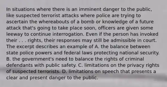 In situations where there is an imminent danger to the public, like suspected terrorist attacks where police are trying to ascertain the whereabouts of a bomb or knowledge of a future attack that's going to take place soon, officers are given some leeway to continue interrogation. Even if the person has invoked their . . . rights, their responses may still be admissible in court. The excerpt describes an example of A. the balance between state police powers and federal laws protecting national security. B. the government's need to balance the rights of criminal defendants with public safety. C. limitations on the privacy rights of suspected terrorists. D. limitations on speech that presents a clear and present danger to the public.