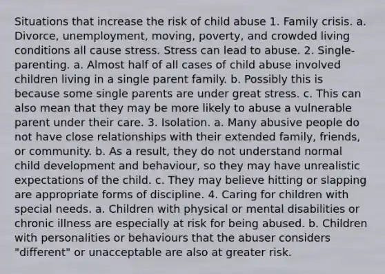 Situations that increase the risk of child abuse 1. Family crisis. a. Divorce, unemployment, moving, poverty, and crowded living conditions all cause stress. Stress can lead to abuse. 2. Single-parenting. a. Almost half of all cases of child abuse involved children living in a single parent family. b. Possibly this is because some single parents are under great stress. c. This can also mean that they may be more likely to abuse a vulnerable parent under their care. 3. Isolation. a. Many abusive people do not have close relationships with their extended family, friends, or community. b. As a result, they do not understand normal child development and behaviour, so they may have unrealistic expectations of the child. c. They may believe hitting or slapping are appropriate forms of discipline. 4. Caring for children with special needs. a. Children with physical or mental disabilities or chronic illness are especially at risk for being abused. b. Children with personalities or behaviours that the abuser considers "different" or unacceptable are also at greater risk.