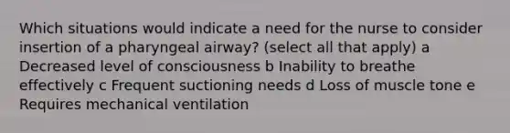 Which situations would indicate a need for the nurse to consider insertion of a pharyngeal airway? (select all that apply) a Decreased level of consciousness b Inability to breathe effectively c Frequent suctioning needs d Loss of muscle tone e Requires mechanical ventilation