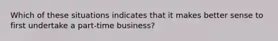 Which of these situations indicates that it makes better sense to first undertake a part-time business?