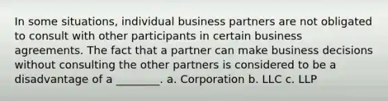 In some situations, individual business partners are not obligated to consult with other participants in certain business agreements. The fact that a partner can make business decisions without consulting the other partners is considered to be a disadvantage of a ________. a. Corporation b. LLC c. LLP