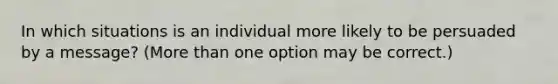 In which situations is an individual more likely to be persuaded by a message? (More than one option may be correct.)