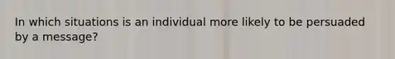 In which situations is an individual more likely to be persuaded by a message?