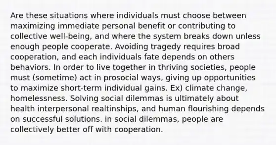 Are these situations where individuals must choose between maximizing immediate personal benefit or contributing to collective well-being, and where the system breaks down unless enough people cooperate. Avoiding tragedy requires broad cooperation, and each individuals fate depends on others behaviors. In order to live together in thriving societies, people must (sometime) act in prosocial ways, giving up opportunities to maximize short-term individual gains. Ex) climate change, homelessness. Solving social dilemmas is ultimately about health interpersonal realtinships, and human flourishing depends on successful solutions. in social dilemmas, people are collectively better off with cooperation.