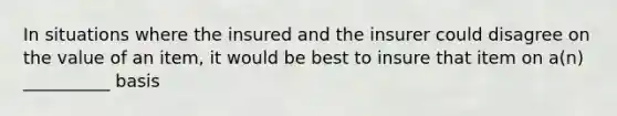 In situations where the insured and the insurer could disagree on the value of an item, it would be best to insure that item on a(n) __________ basis