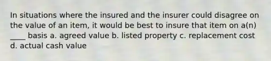 In situations where the insured and the insurer could disagree on the value of an item, it would be best to insure that item on a(n) ____ basis a. agreed value b. listed property c. replacement cost d. actual cash value