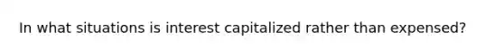 In what situations is interest capitalized rather than expensed?