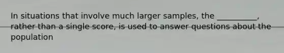 In situations that involve much larger samples, the __________, rather than a single score, is used to answer questions about the population