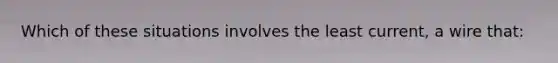 Which of these situations involves the least current, a wire that: