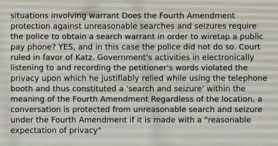 situations involving warrant Does the Fourth Amendment protection against unreasonable searches and seizures require the police to obtain a search warrant in order to wiretap a public pay phone? YES, and in this case the police did not do so. Court ruled in favor of Katz. Government's activities in electronically listening to and recording the petitioner's words violated the privacy upon which he justifiably relied while using the telephone booth and thus constituted a 'search and seizure' within the meaning of the Fourth Amendment Regardless of the location, a conversation is protected from unreasonable search and seizure under the Fourth Amendment if it is made with a "reasonable expectation of privacy"